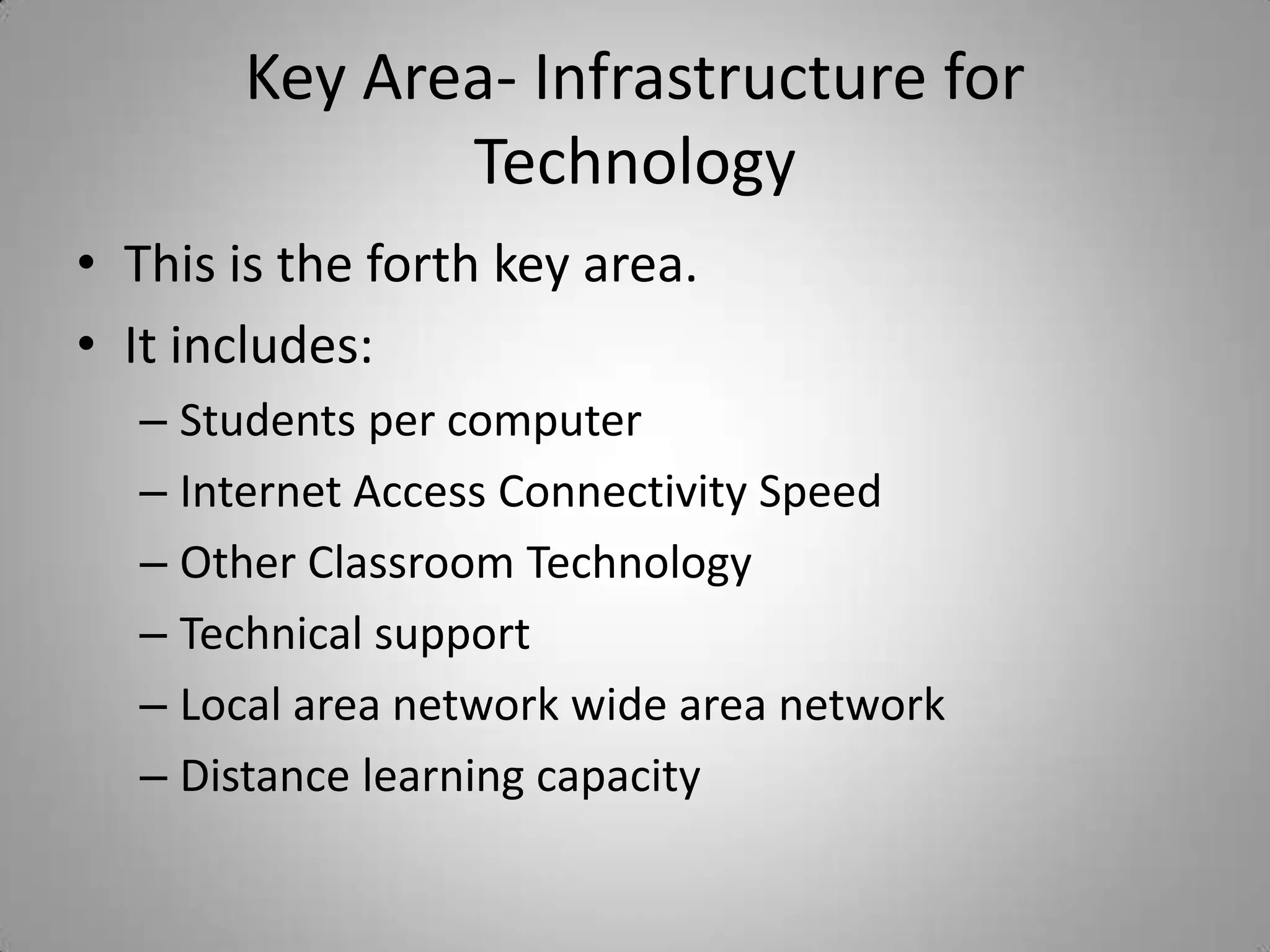Key Area- Infrastructure for TechnologyThis is the forth key area.It includes:Students per computerInternet Access Connectivity SpeedOther Classroom TechnologyTechnical supportLocal area network wide area networkDistance learning capacity