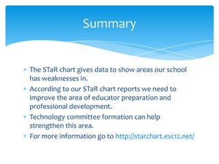 The STaR chart gives data to show areas our school has weaknesses in.According to our STaR chart reports we need to improve the area of educator preparation and professional development.Technology committee formation can help strengthen this area.For more information go to http://starchart.esc12.net/Summary