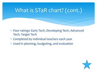 Four ratings: Early Tech, Developing Tech, Advanced Tech, Target TechCompleted by individual teachers each yearUsed in planning, budgeting, and evaluationWhat is STaR chart? (cont.)