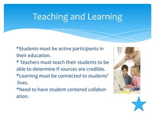 Teaching and Learning*Students must be active participants intheir education.* Teachers must teach their students to be able to determine if sources are credible.*Learning must be connected to students’lives.*Need to have student centered collabor-ation.