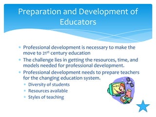 Professional development is necessary to make the move to 21st century educationThe challenge lies in getting the resources, time, and models needed for professional development.Professional development needs to prepare teachers for the changing education system. Diversity of studentsResources availableStyles of teachingPreparation and Development of Educators