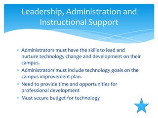 Administrators must have the skills to lead and nurture technology change and development on their campus.Administrators must include technology goals on the campus improvement plan.Need to provide time and opportunities for professional developmentMust secure budget for technologyLeadership, Administration and Instructional Support