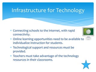 Infrastructure for TechnologyConnecting schools to the internet, with rapid connectivity.Online learning opportunities need to be available to individualize instruction for students.Technological support and resources must be provided.Teachers must take advantage of the technology resources in their classrooms.