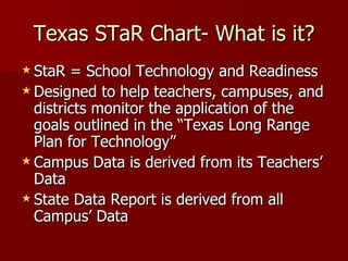 Texas STaR Chart- What is it? StaR = School Technology and Readiness Designed to help teachers, campuses, and districts monitor the application of the goals outlined in the “Texas Long Range Plan for Technology” Campus Data is derived from its Teachers’ Data State Data Report is derived from all Campus’ Data 