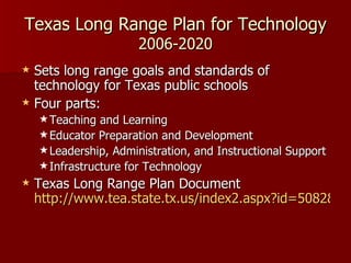 Texas Long Range Plan for Technology 2006-2020 Sets long range goals and standards of technology for Texas public schools Four parts: Teaching and Learning Educator Preparation and Development Leadership, Administration, and Instructional Support Infrastructure for Technology Texas Long Range Plan Document  http://www.tea.state.tx.us/index2.aspx?id=5082&menu_id=2147483665 