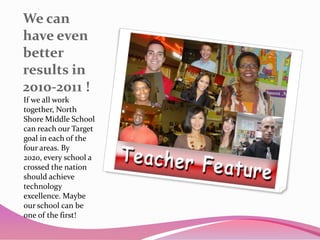 We can have even better results in 2010-2011 !If we all work together, North Shore Middle School can reach our Target goal in each of the four areas. By 2020, every school a crossed the nation should achieve technology excellence. Maybe our school can be one of the first!