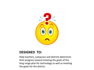 DESIGNED  TO: Help teachers, campuses and districts determine their progress toward meeting the goals of the long range plan for technology as well as meeting the goals for the district. 