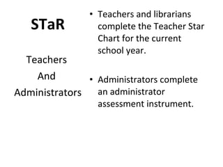 STaR Teachers and librarians complete the Teacher Star Chart for the current school year. Administrators complete an administrator assessment instrument. Teachers  And  Administrators 
