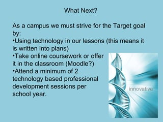 What Next? As a campus we must strive for the Target goal by: Using technology in our lessons (this means it is written into plans) Take online coursework or offer  it in the classroom (Moodle?) Attend a minimum of 2  technology based professional  development sessions per  school year. 