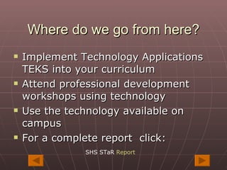 Where do we go from here? Implement Technology Applications TEKS into your curriculum Attend professional development workshops using technology Use the technology available on campus For a complete report  click: SHS STaR  Report 
