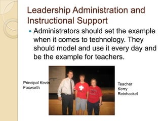 Leadership Administration and Instructional Support Administrators should set the example when it comes to technology. They should model and use it every day and be the example for teachers.Principal Kevin FoxworthTeacher Kerry Reinhackel
