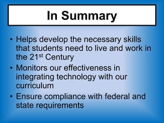 In Summary
• Helps develop the necessary skills
  that students need to live and work in
  the 21st Century
• Monitors our effectiveness in
  integrating technology with our
  curriculum
• Ensure compliance with federal and
  state requirements
 