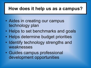 How does it help us as a campus?

• Aides in creating our campus
  technology plan
• Helps to set benchmarks and goals
• Helps determine budget priorities
• Identify technology strengths and
  weaknesses
• Guides campus professional
  development opportunities
 