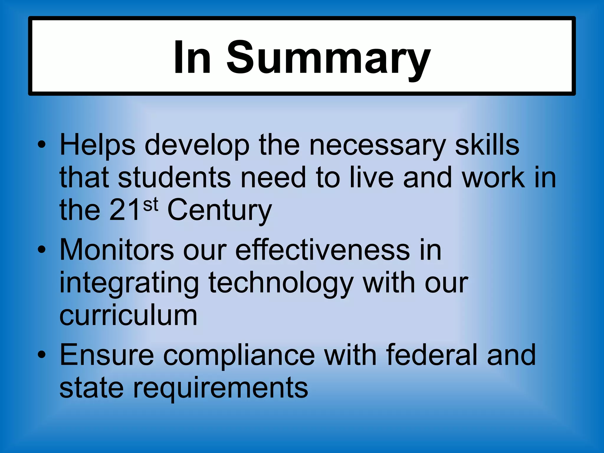 In Summary
• Helps develop the necessary skills
  that students need to live and work in
  the 21st Century
• Monitors our effectiveness in
  integrating technology with our
  curriculum
• Ensure compliance with federal and
  state requirements
 