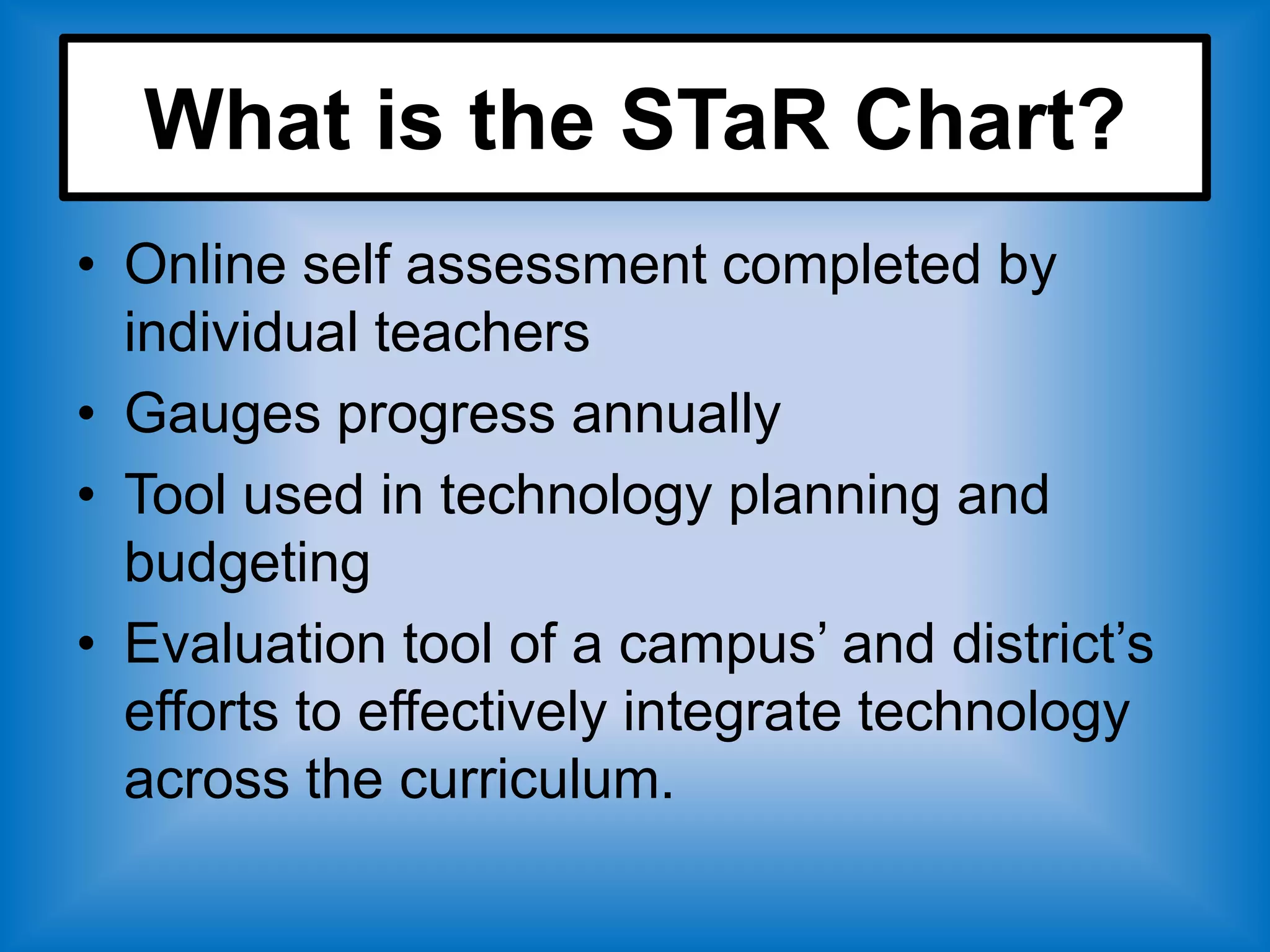 What is the STaR Chart?
• Online self assessment completed by
  individual teachers
• Gauges progress annually
• Tool used in technology planning and
  budgeting
• Evaluation tool of a campus’ and district’s
  efforts to effectively integrate technology
  across the curriculum.
 