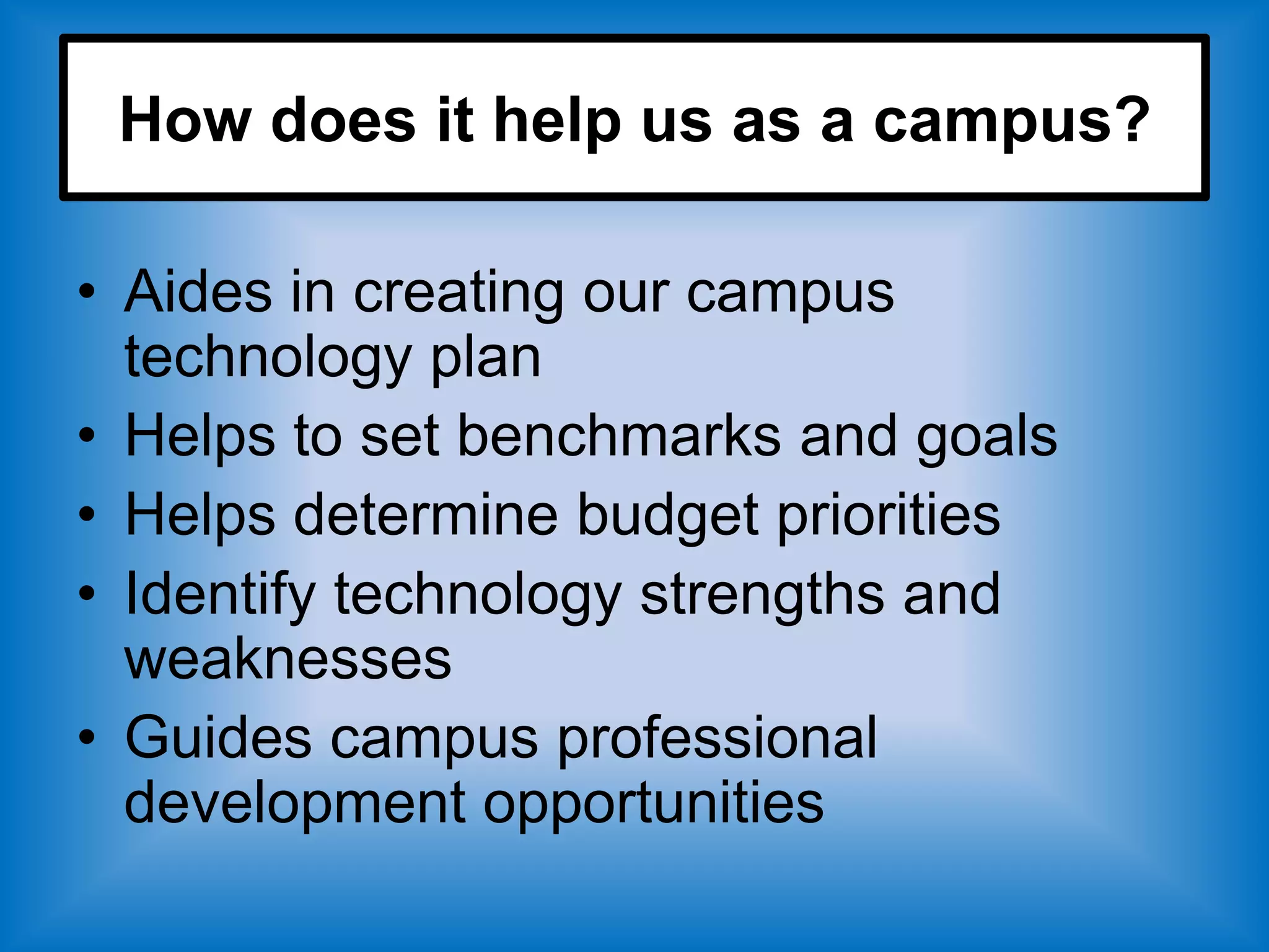 How does it help us as a campus?

• Aides in creating our campus
  technology plan
• Helps to set benchmarks and goals
• Helps determine budget priorities
• Identify technology strengths and
  weaknesses
• Guides campus professional
  development opportunities
 