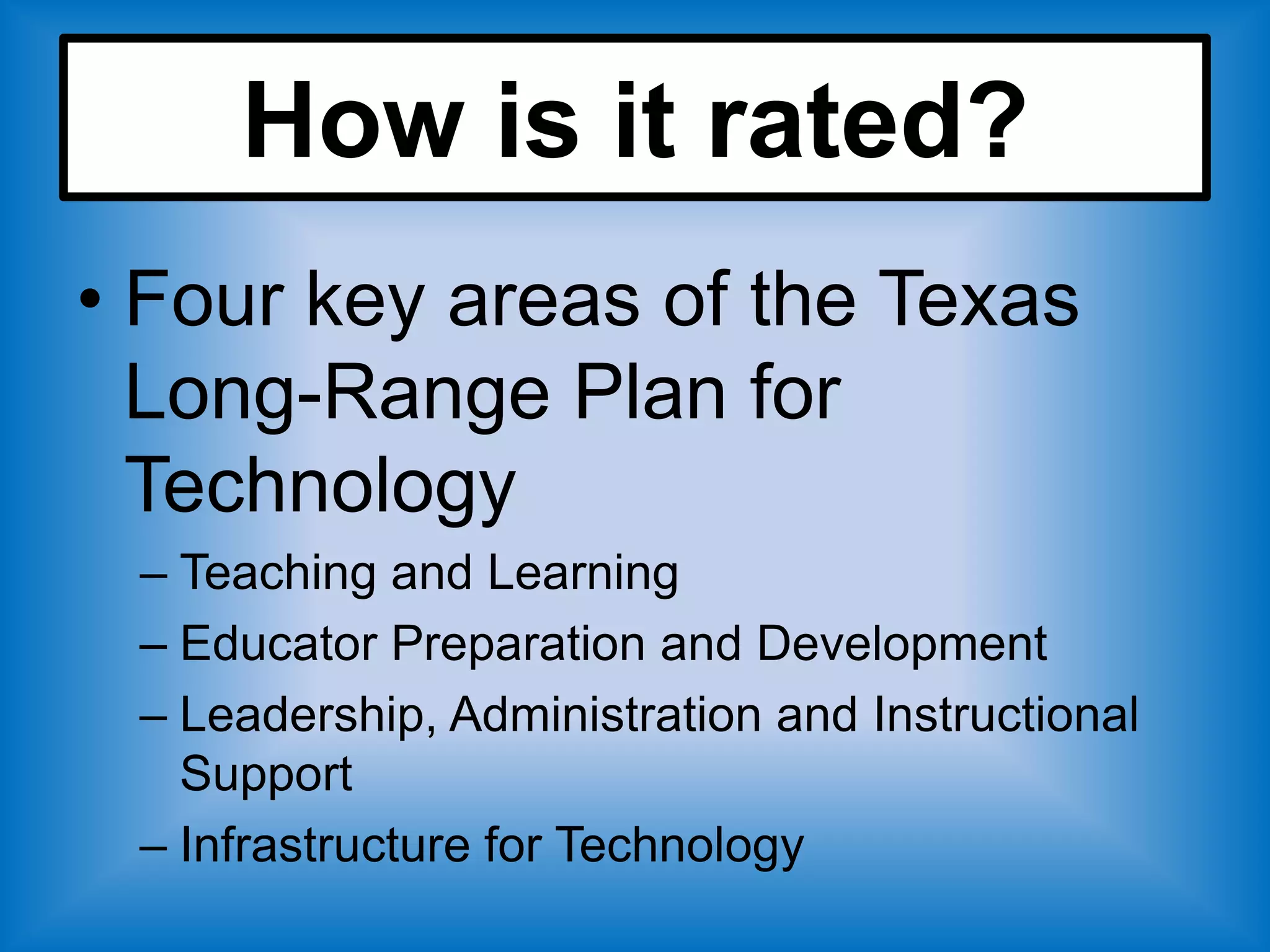 How is it rated?
• Four key areas of the Texas
  Long-Range Plan for
  Technology
 – Teaching and Learning
 – Educator Preparation and Development
 – Leadership, Administration and Instructional
   Support
 – Infrastructure for Technology
 