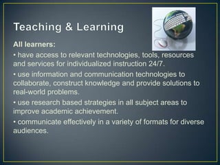 All learners:
• have access to relevant technologies, tools, resources
and services for individualized instruction 24/7.
• use information and communication technologies to
collaborate, construct knowledge and provide solutions to
real-world problems.
• use research based strategies in all subject areas to
improve academic achievement.
• communicate effectively in a variety of formats for diverse
audiences.
 