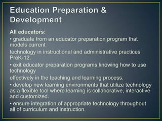 All educators:
• graduate from an educator preparation program that
models current
technology in instructional and administrative practices
PreK-12.
• exit educator preparation programs knowing how to use
technology
effectively in the teaching and learning process.
• develop new learning environments that utilize technology
as a flexible tool where learning is collaborative, interactive
and customized.
• ensure integration of appropriate technology throughout
all of curriculum and instruction.
 