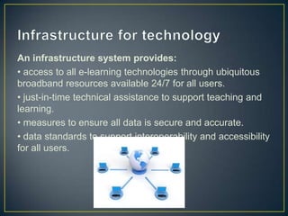 An infrastructure system provides:
• access to all e-learning technologies through ubiquitous
broadband resources available 24/7 for all users.
• just-in-time technical assistance to support teaching and
learning.
• measures to ensure all data is secure and accurate.
• data standards to support interoperability and accessibility
for all users.
 