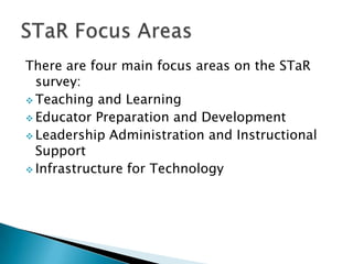 There are four main focus areas on the STaR
survey:
Teaching and Learning
Educator Preparation and Development
Leadership Administration and Instructional
Support
Infrastructure for Technology
