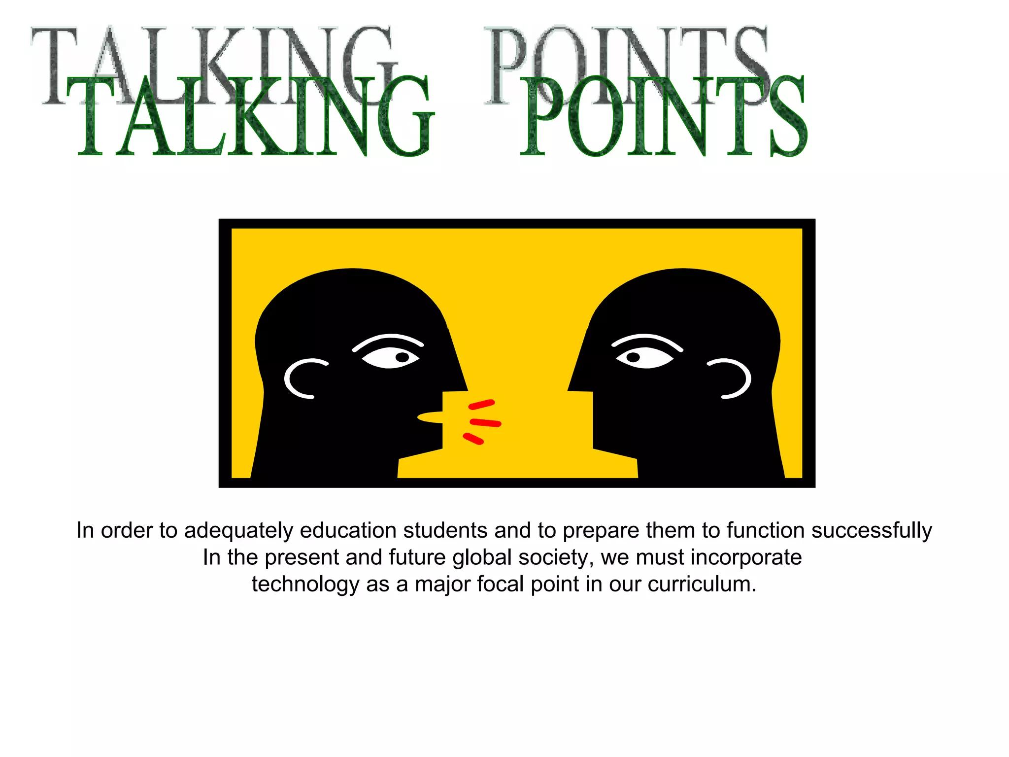 TALKING  POINTS In order to adequately education students and to prepare them to function successfully In the present and future global society, we must incorporate   technology as a major focal point in our curriculum. 