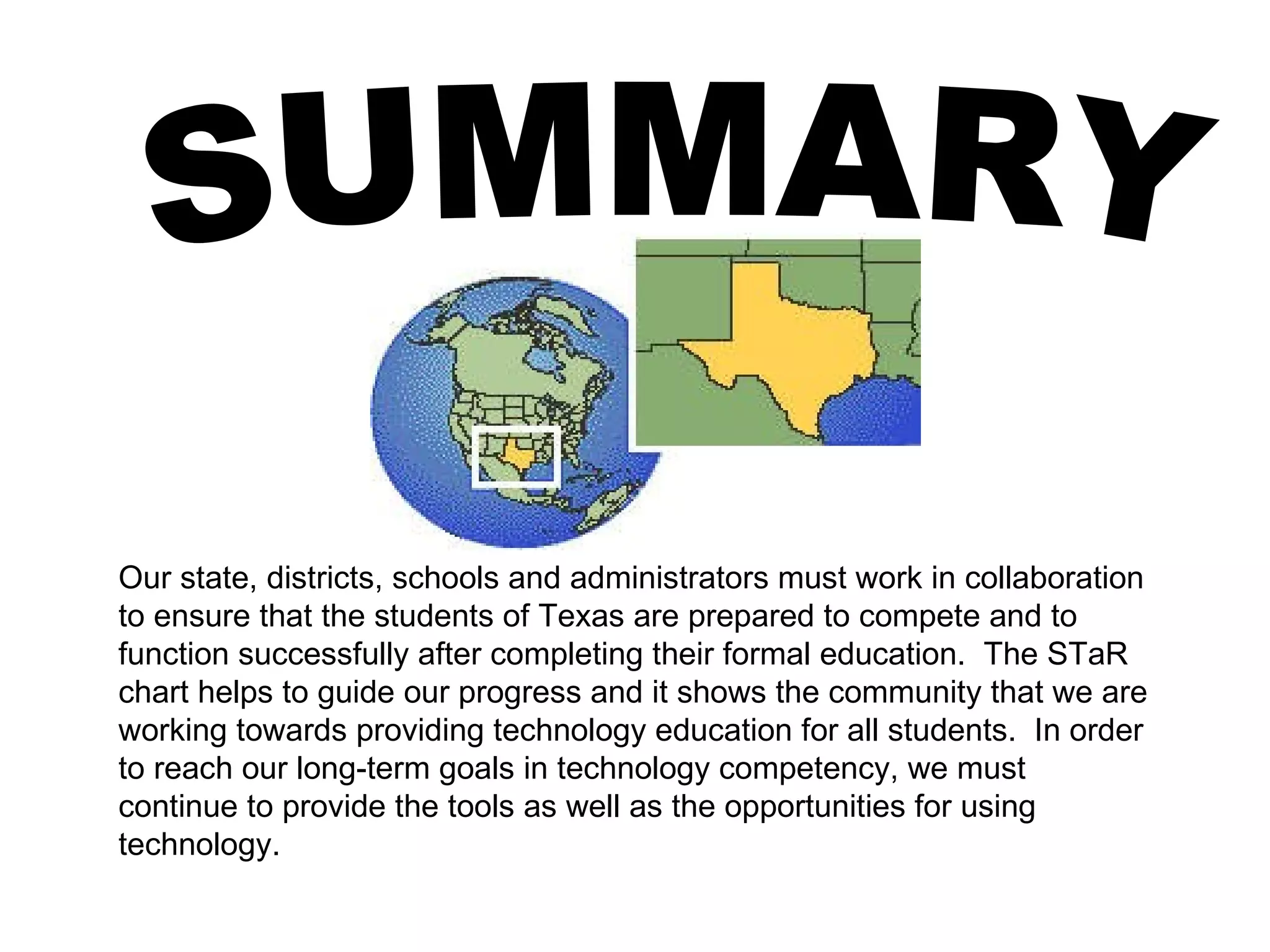 SUMMARY Our state, districts, schools and administrators must work in collaboration to ensure that the students of Texas are prepared to compete and to function successfully after completing their formal education.  The STaR chart helps to guide our progress and it shows the community that we are working towards providing technology education for all students.  In order to reach our long-term goals in technology competency, we must continue to provide the tools as well as the opportunities for using technology. 