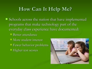 How Can It Help Me?  Schools across the nation that have implemented programs that make technology part of the everyday class experience have documented:  Better attendance More student interest Fewer behavior problems Higher test scores 