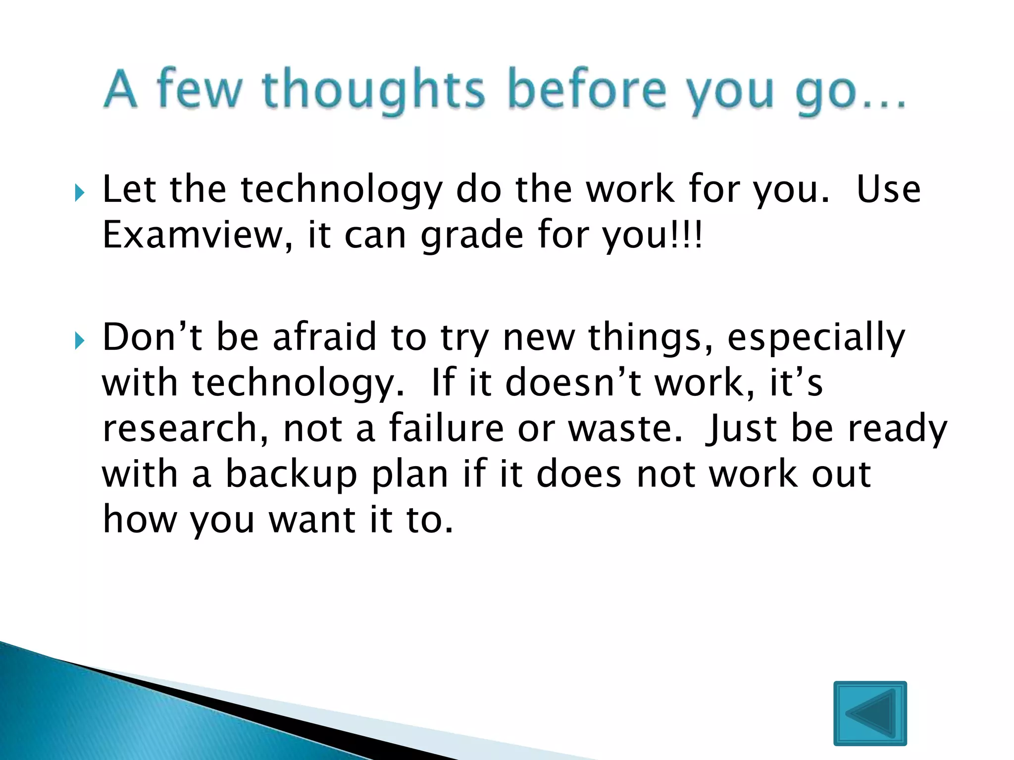    Let the technology do the work for you. Use
    Examview, it can grade for you!!!

   Don’t be afraid to try new things, especially
    with technology. If it doesn’t work, it’s
    research, not a failure or waste. Just be ready
    with a backup plan if it does not work out
    how you want it to.
 