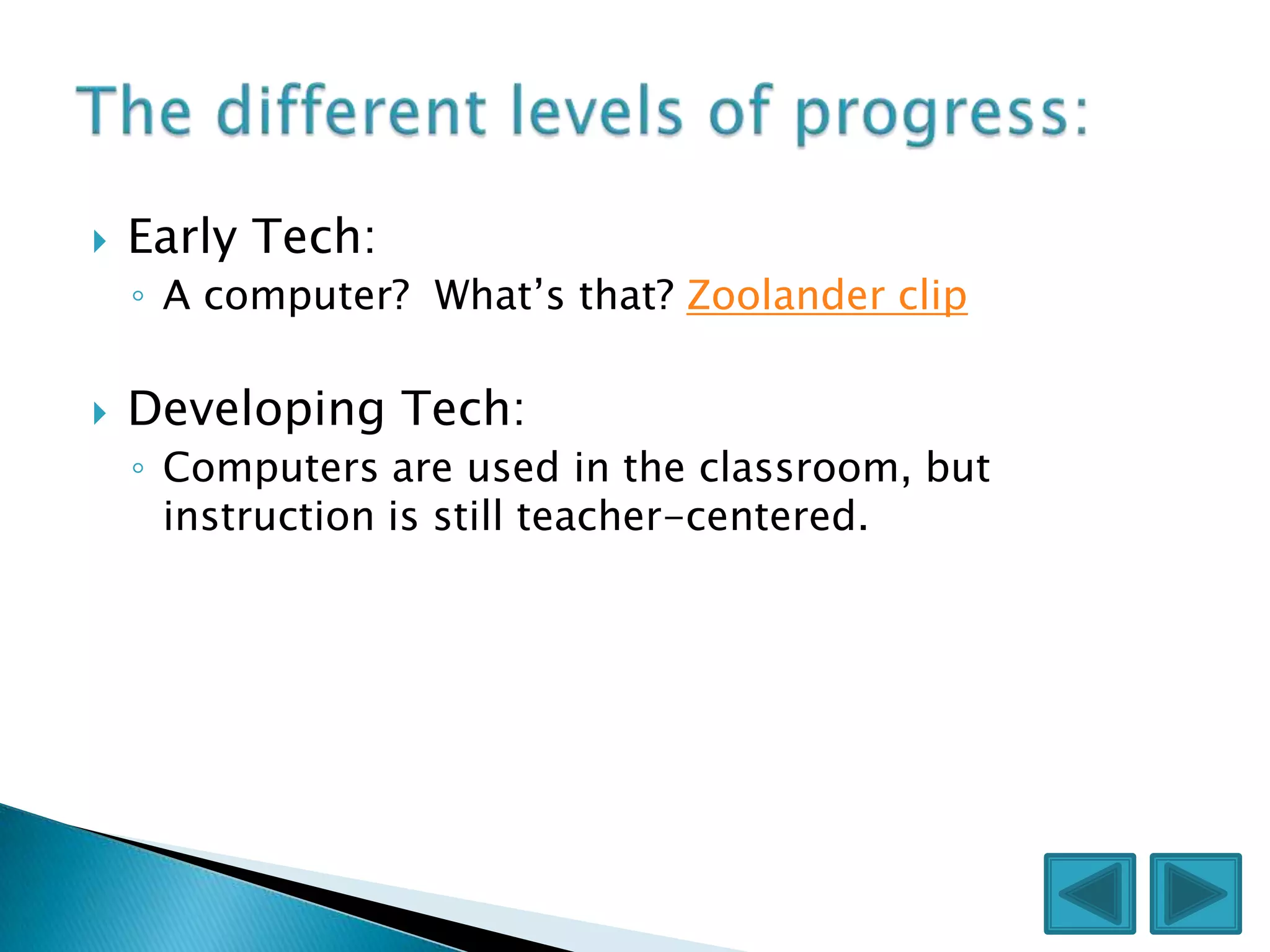   Early Tech:
    ◦ A computer? What’s that? Zoolander clip

   Developing Tech:
    ◦ Computers are used in the classroom, but
      instruction is still teacher-centered.
 