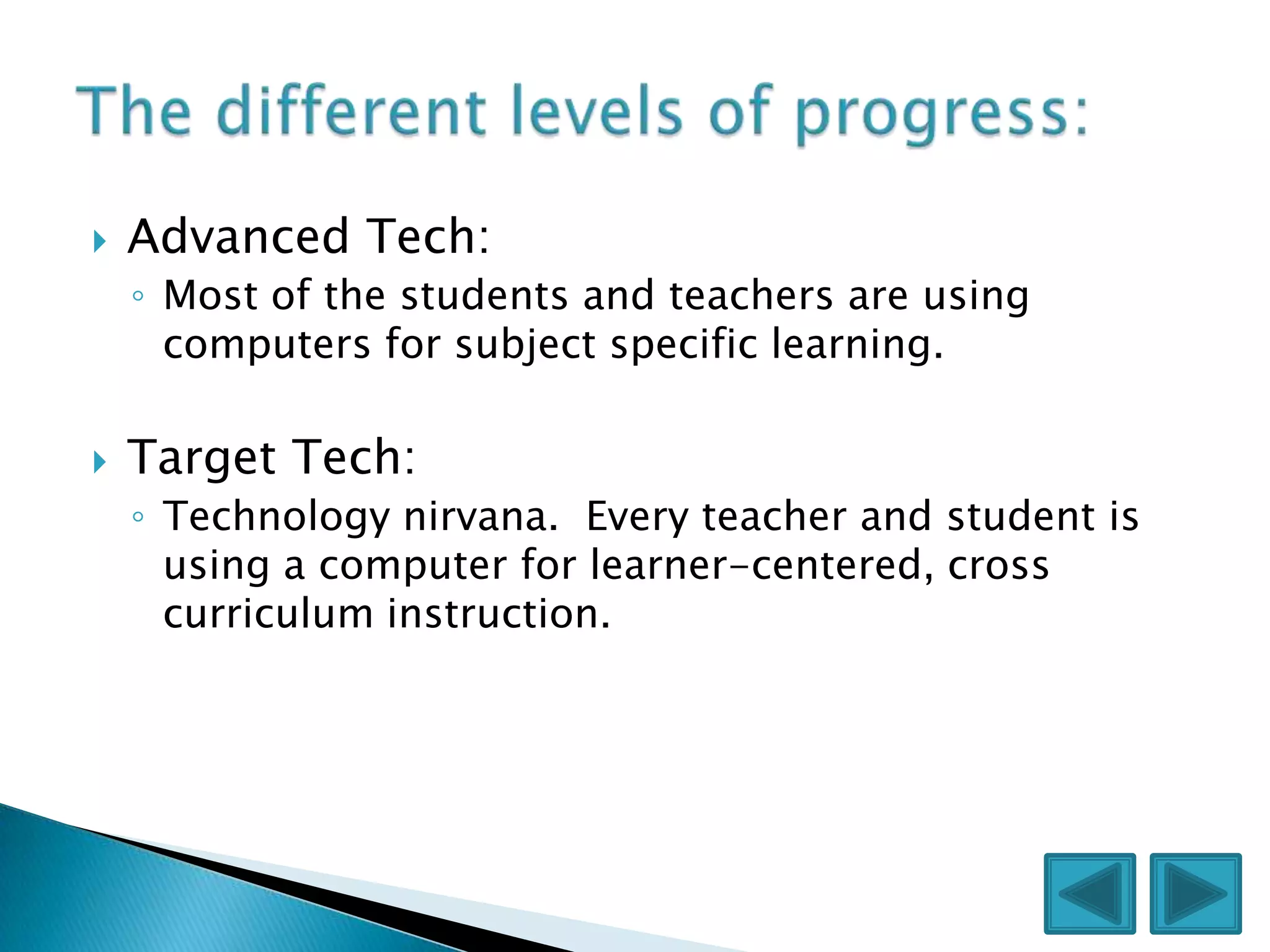    Advanced Tech:
    ◦ Most of the students and teachers are using
      computers for subject specific learning.

   Target Tech:
    ◦ Technology nirvana. Every teacher and student is
      using a computer for learner-centered, cross
      curriculum instruction.
 
