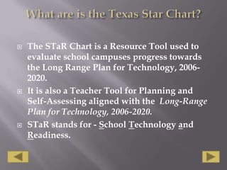 What are is the Texas Star Chart?The STaR Chart is a Resource Tool used to evaluate school campuses progress towards the Long Range Plan for Technology, 2006-2020. It is also a Teacher Tool for Planning and Self-Assessing aligned with the  Long-Range Plan for Technology, 2006-2020.STaR stands for - School Technology and Readiness. 