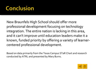 New Braunfels High School should offer more professional development focusing on technology integration. The entire nation is lacking in this area, and it can't improve until education leaders make it a known, funded priority by offering a variety of learner-centered professional development. Based on data primarily from the Texas Campus STaR Chart and research conducted by ATRL and presented by Mary Burns. 