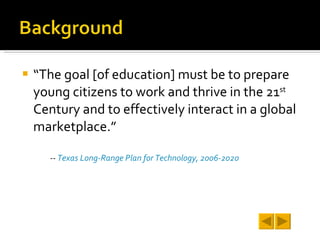 “The goal [of education] must be to prepare young citizens to work and thrive in the 21 st  Century and to effectively interact in a global marketplace.”  --  Texas Long-Range Plan for Technology, 2006-2020 