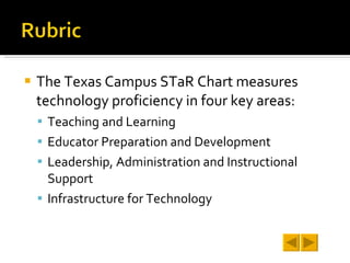 The Texas Campus STaR Chart measures technology proficiency in four key areas: Teaching and Learning Educator Preparation and Development Leadership, Administration and Instructional Support Infrastructure for Technology 