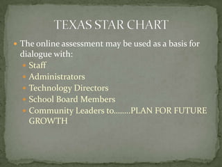 The online assessment may be used as a basis for dialogue with:StaffAdministratorsTechnology Directors School Board MembersCommunity Leaders to……..PLAN FOR FUTURE GROWTHTEXAS STAR CHART