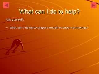 What can I do to help? Ask yourself: What am I doing to prepare myself to teach technology? 