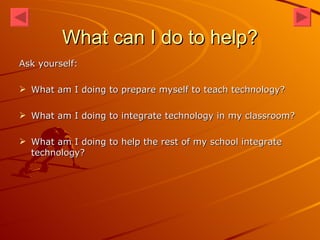 What can I do to help? Ask yourself: What am I doing to prepare myself to teach technology? What am I doing to integrate technology in my classroom? What am I doing to help the rest of my school integrate technology? 