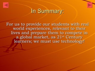 In Summary: For us to provide our students with real world experiences, relevant to their lives and prepare them to compete in a global market, as 21 st  Century learners; we must use technology! 