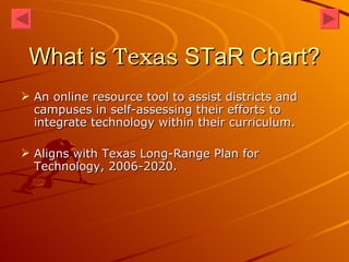 What is  Texas  STaR Chart? An online resource tool to assist districts and campuses in self-assessing their efforts to integrate technology within their curriculum.  Aligns with Texas Long-Range Plan for Technology, 2006-2020. 