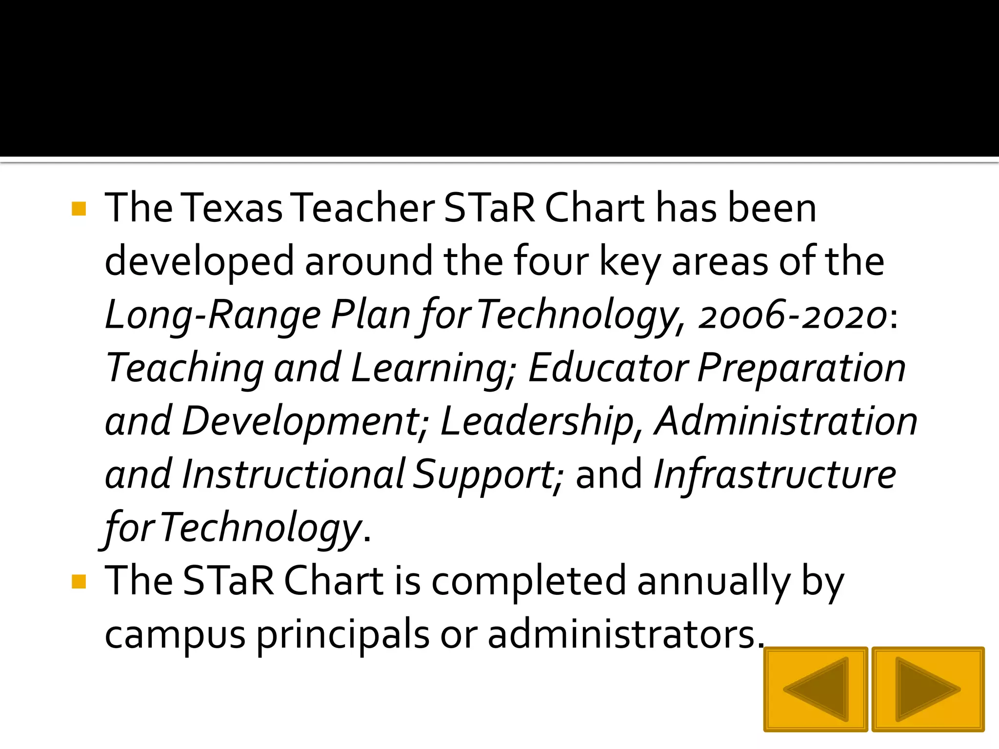 The Texas Teacher STaR Chart has been developed around the four key areas of the Long-Range Plan for Technology, 2006-2020: Teaching and Learning; Educator Preparation and Development; Leadership, Administration and Instructional Support; and Infrastructure for Technology.The STaR Chart is completed annually by campus principals or administrators.