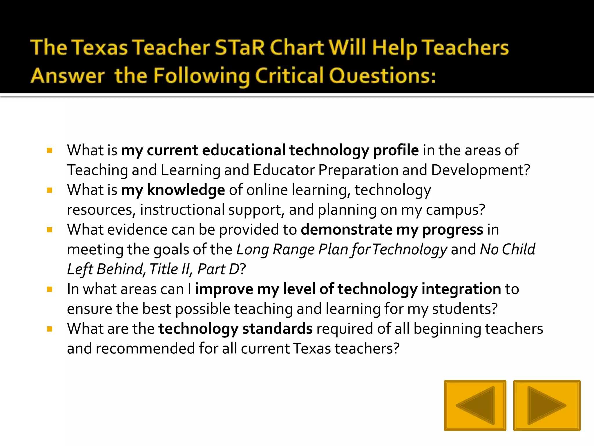 The Texas Teacher STaR Chart Will Help Teachers Answer  the Following Critical Questions:What is my current educational technology profile in the areas of Teaching and Learning and Educator Preparation and Development? What is my knowledge of online learning, technology resources, instructional support, and planning on my campus? What evidence can be provided to demonstrate my progress in meeting the goals of the Long Range Plan for Technology and No Child Left Behind, Title II, Part D? In what areas can I improve my level of technology integration to ensure the best possible teaching and learning for my students? What are the technology standards required of all beginning teachers and recommended for all current Texas teachers?