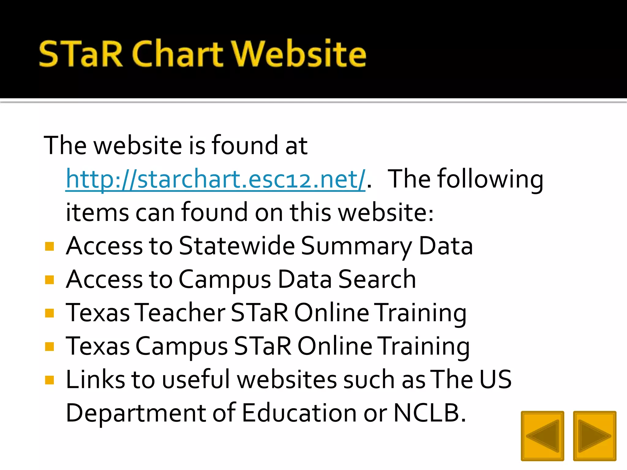 STaR Chart WebsiteThe website is found at http://starchart.esc12.net/.   The following items can found on this website:Access to Statewide Summary Data Access to Campus Data SearchTexas Teacher STaR Online TrainingTexas Campus STaR Online TrainingLinks to useful websites such as The US Department of Education or NCLB.