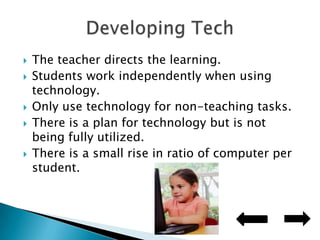The teacher directs the learning.Students work independently when using technology.Only use technology for non-teaching tasks.There is a plan for technology but is not being fully utilized.There is a small rise in ratio of computer per student.Developing Tech