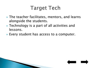 The teacher facilitates, mentors, and learns alongside the students.Technology is a part of all activities and lessons.Every student has access to a computer.Target Tech
