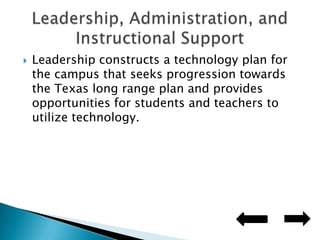 Leadership constructs a technology plan for the campus that seeks progression towards the Texas long range plan and provides opportunities for students and teachers to utilize technology.Leadership, Administration, and Instructional Support