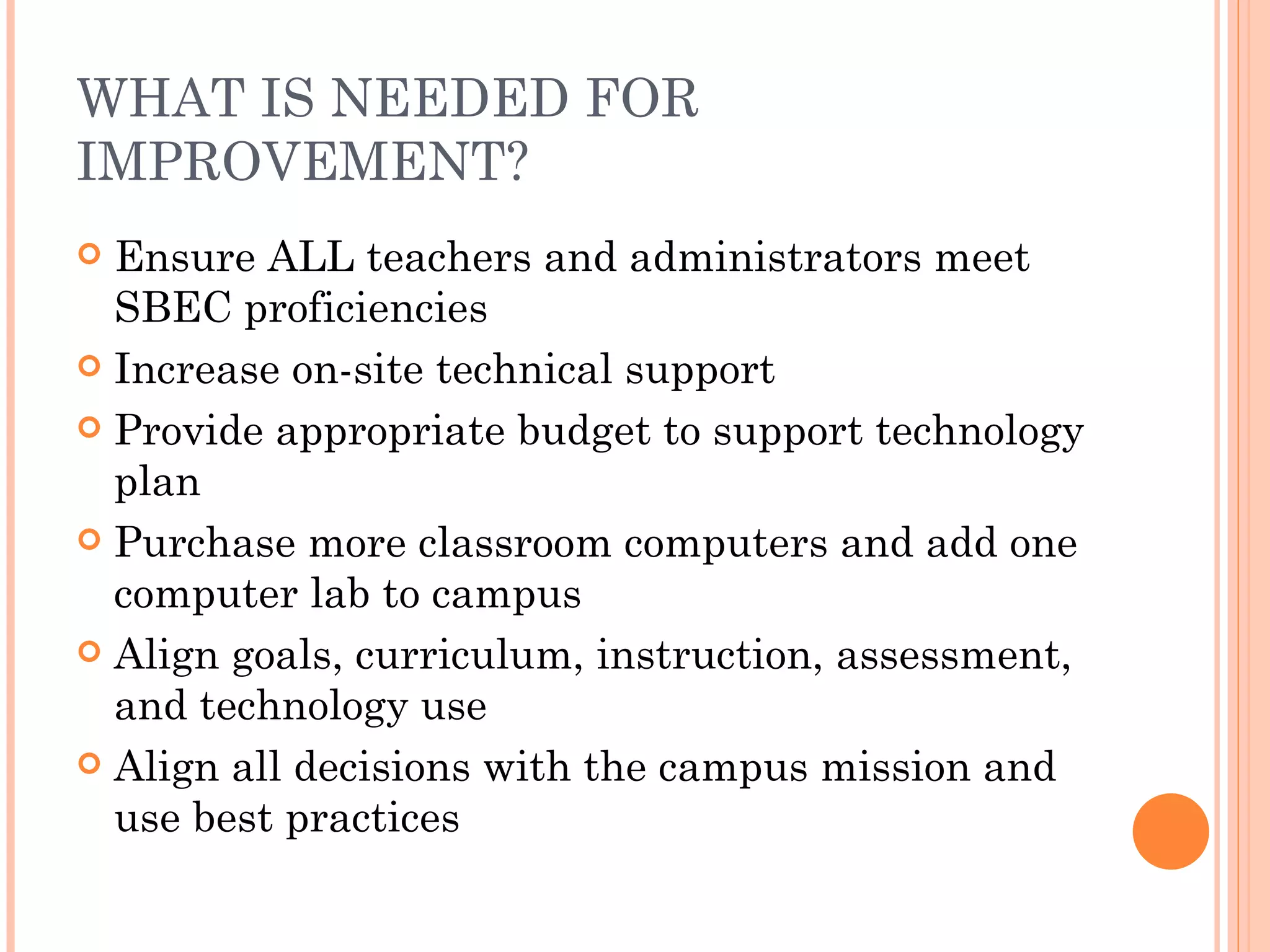 WHAT IS NEEDED FOR IMPROVEMENT? Ensure ALL teachers and administrators meet SBEC proficiencies Increase on-site technical support Provide appropriate budget to support technology plan Purchase more classroom computers and add one computer lab to campus Align goals, curriculum, instruction, assessment, and technology use Align all decisions with the campus mission and use best practices 