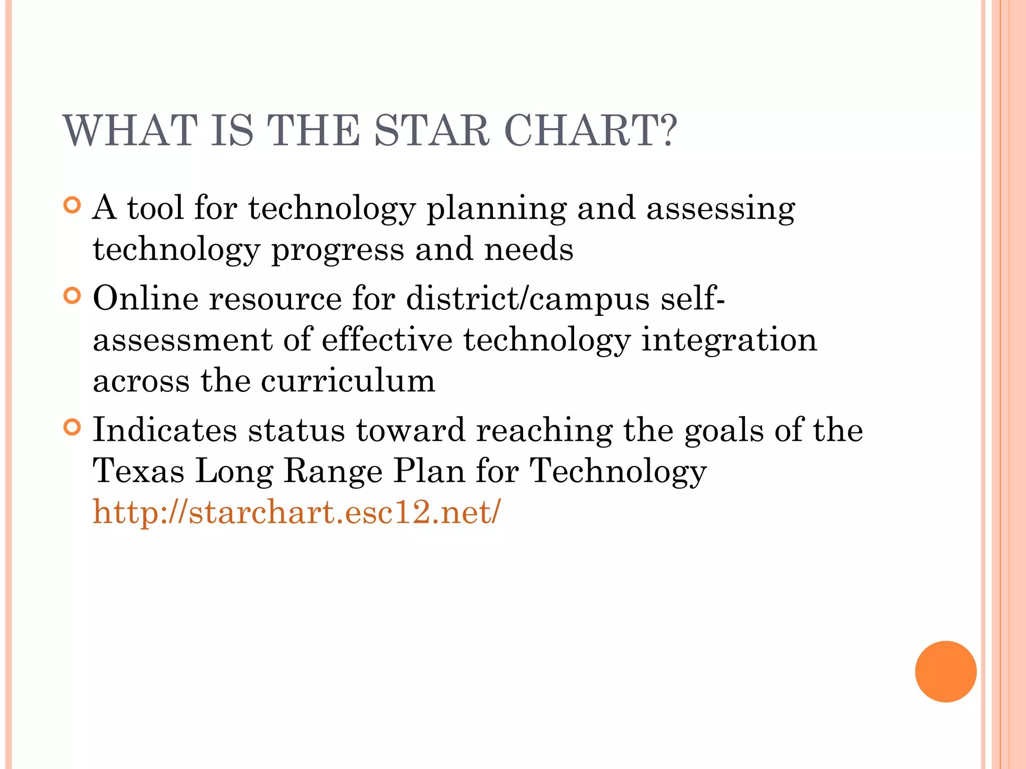 WHAT IS THE STAR CHART? A tool for technology planning and assessing technology progress and needs Online resource for district/campus self-assessment of effective technology integration across the curriculum Indicates status toward reaching the goals of the Texas Long Range Plan for Technology  http://starchart.esc12.net/ 