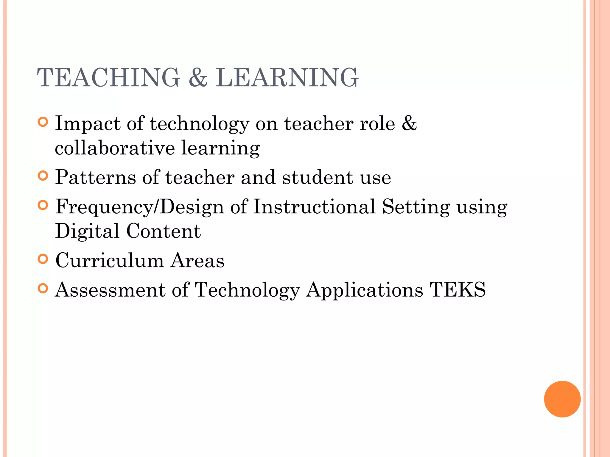 TEACHING & LEARNING Impact of technology on teacher role & collaborative learning Patterns of teacher and student use Frequency/Design of Instructional Setting using Digital Content Curriculum Areas Assessment of Technology Applications TEKS 