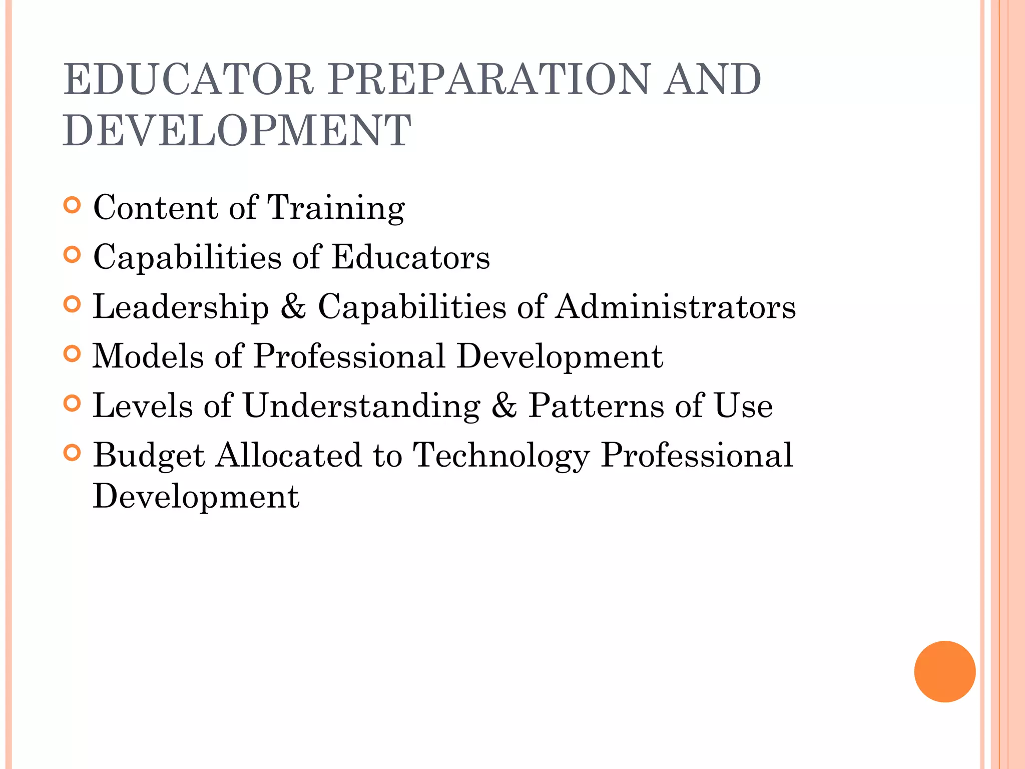 EDUCATOR PREPARATION AND DEVELOPMENT Content of Training Capabilities of Educators Leadership & Capabilities of Administrators Models of Professional Development Levels of Understanding & Patterns of Use Budget Allocated to Technology Professional Development 